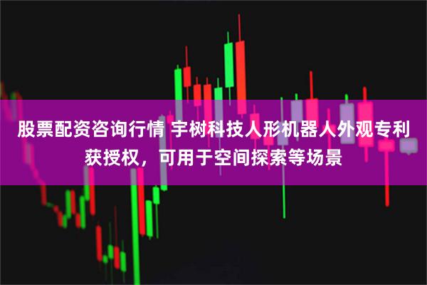 股票配资咨询行情 宇树科技人形机器人外观专利获授权，可用于空间探索等场景