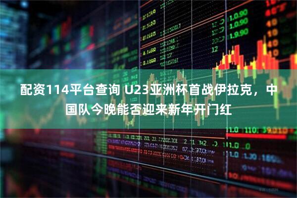 配资114平台查询 U23亚洲杯首战伊拉克，中国队今晚能否迎来新年开门红