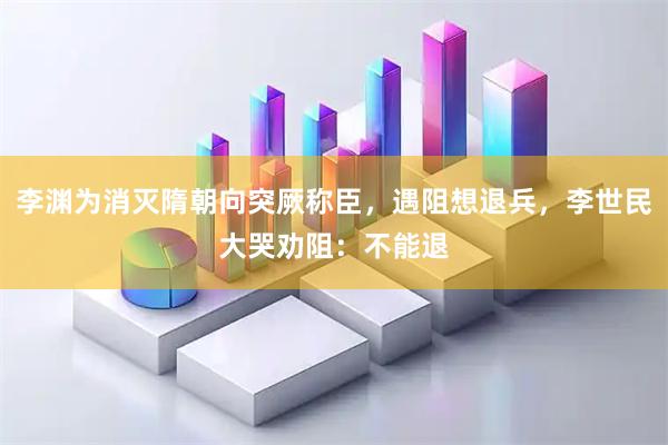 李渊为消灭隋朝向突厥称臣，遇阻想退兵，李世民大哭劝阻：不能退