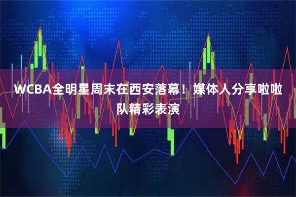WCBA全明星周末在西安落幕！媒体人分享啦啦队精彩表演