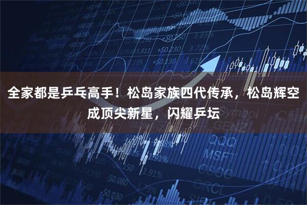 全家都是乒乓高手！松岛家族四代传承，松岛辉空成顶尖新星，闪耀乒坛