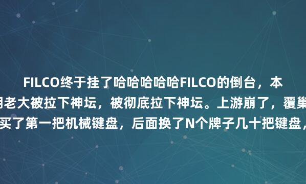 FILCO终于挂了哈哈哈哈哈FILCO的倒台，本质还是CHERRY轴这江湖老大被拉下神坛，被彻底拉下神坛。上游崩了，覆巢焉有完卵乎？我2010年买了第一把机械键盘，后面换了N个牌子几十把键盘，全是CHERRY轴，买着买着我就发现不对劲了，十几年了，你这核心产品就没任何变化？换个...