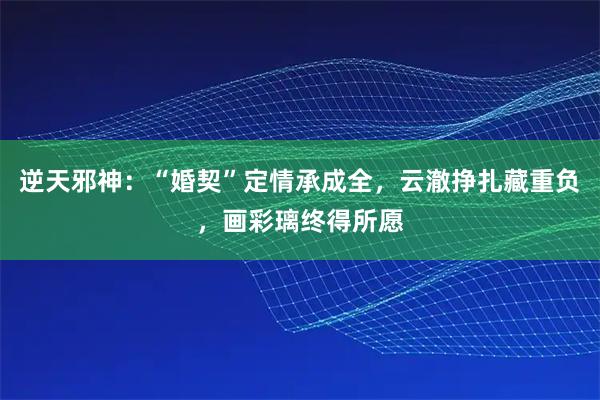 逆天邪神：“婚契”定情承成全，云澈挣扎藏重负，画彩璃终得所愿