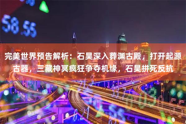 完美世界预告解析：石昊深入葬渊古殿，打开起源古器，三藏神冥疯狂争夺机缘，石昊拼死反抗