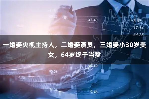 一婚娶央视主持人，二婚娶演员，三婚娶小30岁美女，64岁终于当爹
