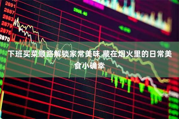 下班买菜顺路解锁家常美味 藏在烟火里的日常美食小确幸