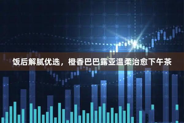 饭后解腻优选，橙香巴巴露亚温柔治愈下午茶